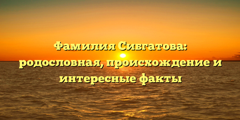 Фамилия Сибгатова: родословная, происхождение и интересные факты