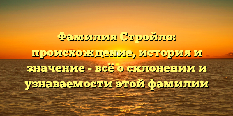 Фамилия Стройло: происхождение, история и значение - всё о склонении и узнаваемости этой фамилии