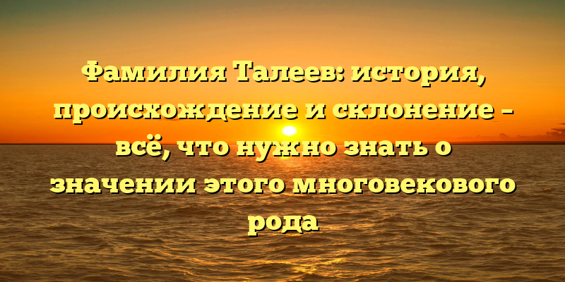 Фамилия Талеев: история, происхождение и склонение – всё, что нужно знать о значении этого многовекового рода