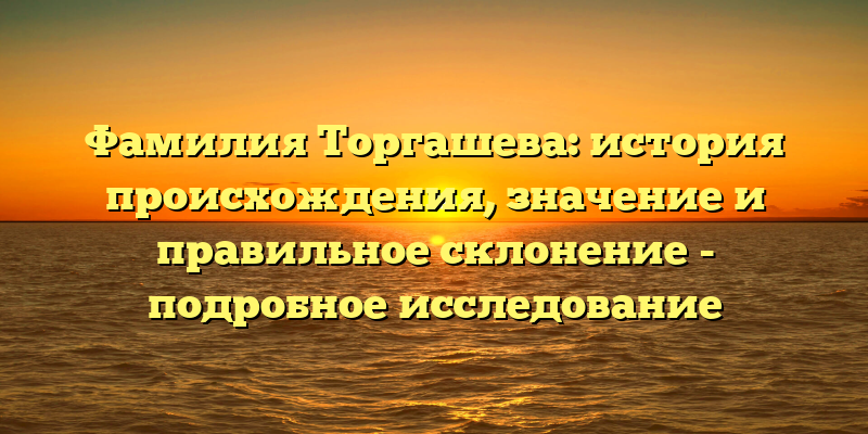 Фамилия Торгашева: история происхождения, значение и правильное склонение - подробное исследование