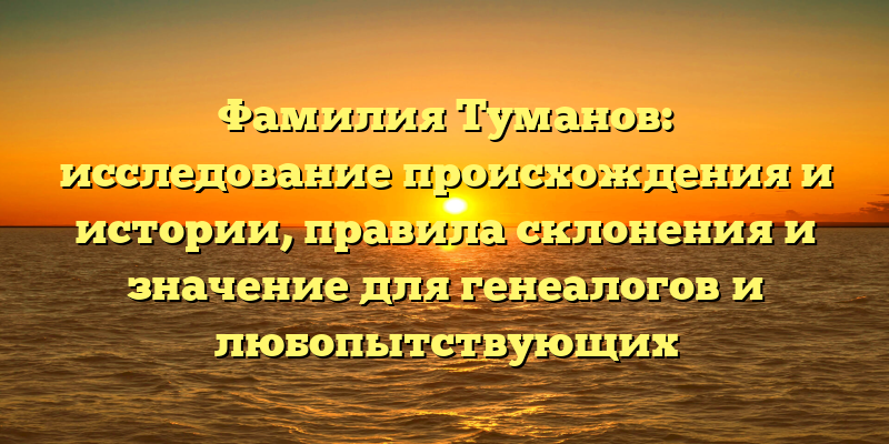 Фамилия Туманов: исследование происхождения и истории, правила склонения и значение для генеалогов и любопытствующих