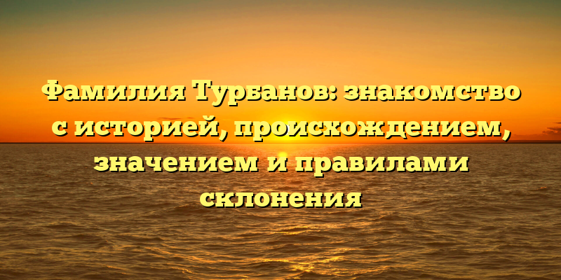 Фамилия Турбанов: знакомство с историей, происхождением, значением и правилами склонения