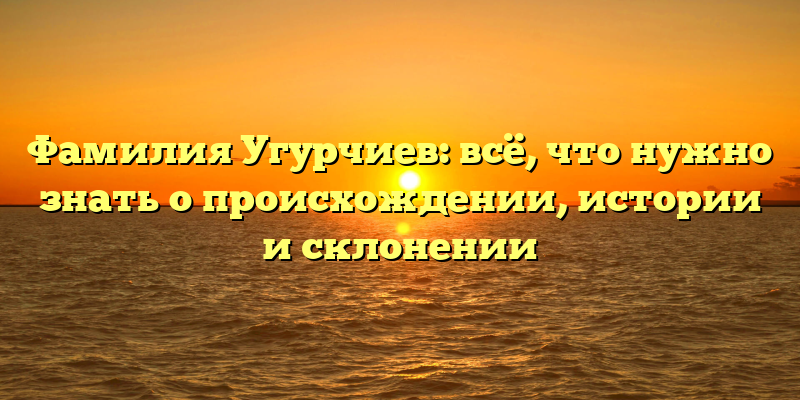 Фамилия Угурчиев: всё, что нужно знать о происхождении, истории и склонении