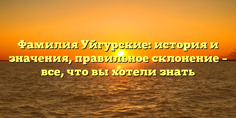 Фамилия Уйгурские: история и значения, правильное склонение – все, что вы хотели знать