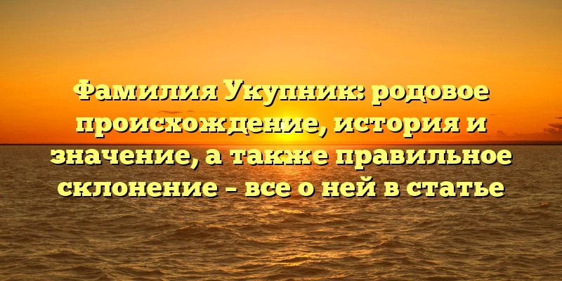 Фамилия Укупник: родовое происхождение, история и значение, а также правильное склонение – все о ней в статье