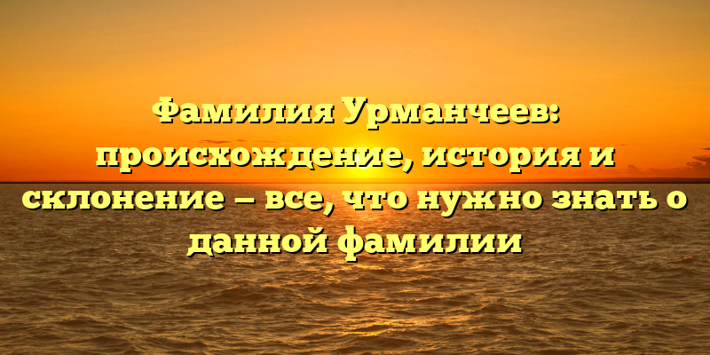 Фамилия Урманчеев: происхождение, история и склонение — все, что нужно знать о данной фамилии