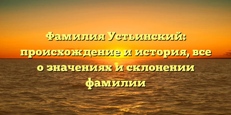 Фамилия Устьинский: происхождение и история, все о значениях и склонении фамилии