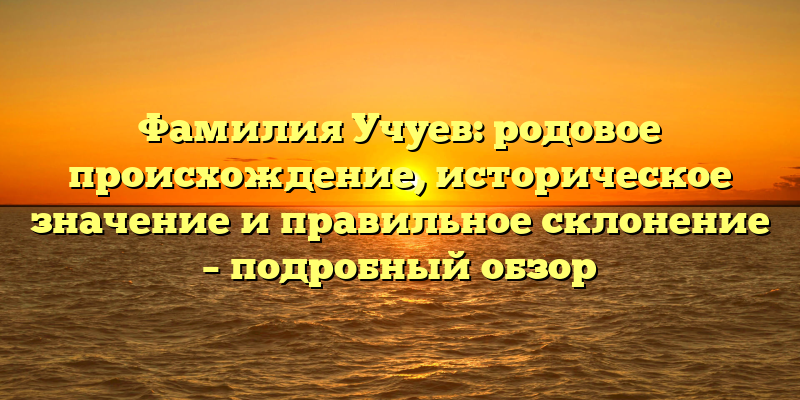 Фамилия Учуев: родовое происхождение, историческое значение и правильное склонение – подробный обзор