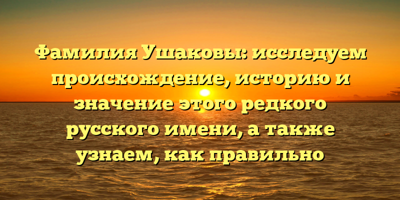 Фамилия Ушаковы: исследуем происхождение, историю и значение этого редкого русского имени, а также узнаем, как правильно склонять Ушаковых