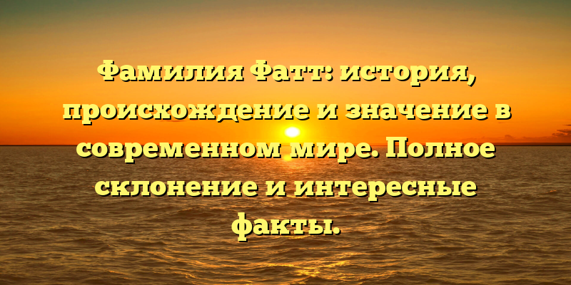 Фамилия Фатт: история, происхождение и значение в современном мире. Полное склонение и интересные факты.
