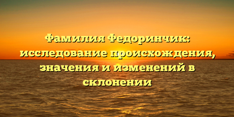 Фамилия Федоринчик: исследование происхождения, значения и изменений в склонении