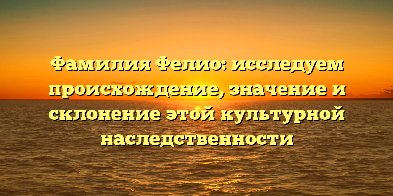 Фамилия Фелио: исследуем происхождение, значение и склонение этой культурной наследственности