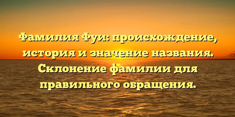 Фамилия Фуи: происхождение, история и значение названия. Склонение фамилии для правильного обращения.