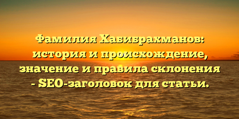 Фамилия Хабибрахманов: история и происхождение, значение и правила склонения - SEO-заголовок для статьи.