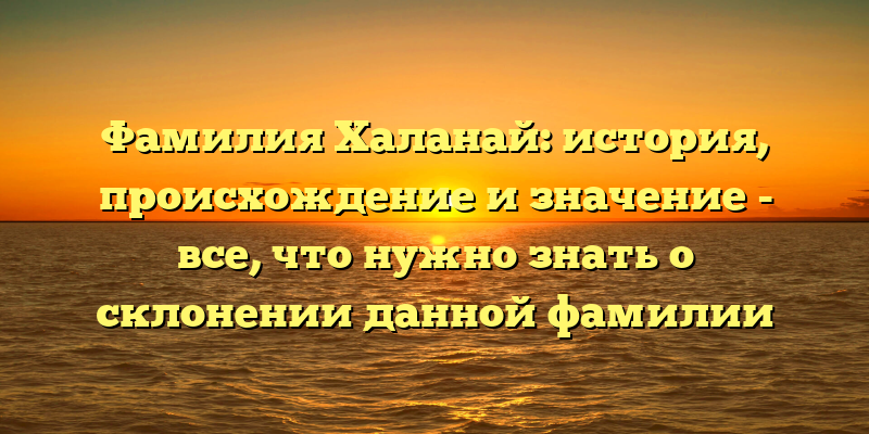 Фамилия Халанай: история, происхождение и значение - все, что нужно знать о склонении данной фамилии