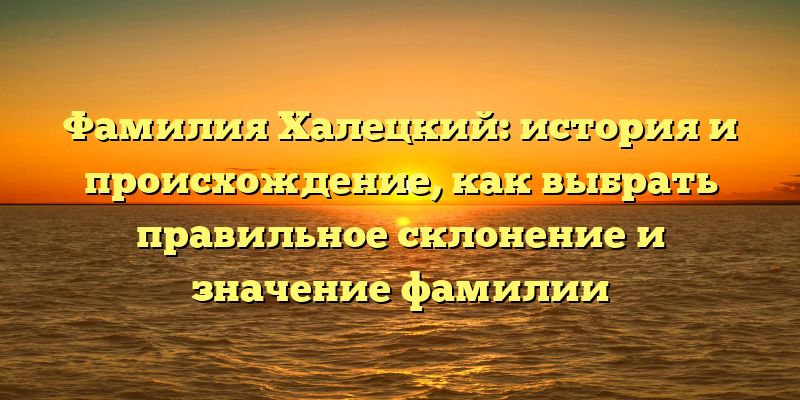 Фамилия Халецкий: история и происхождение, как выбрать правильное склонение и значение фамилии