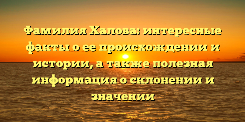 Фамилия Халова: интересные факты о ее происхождении и истории, а также полезная информация о склонении и значении