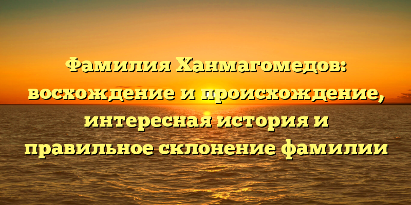 Фамилия Ханмагомедов: восхождение и происхождение, интересная история и правильное склонение фамилии