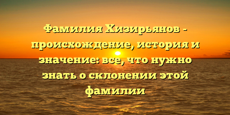 Фамилия Хизирьянов - происхождение, история и значение: все, что нужно знать о склонении этой фамилии