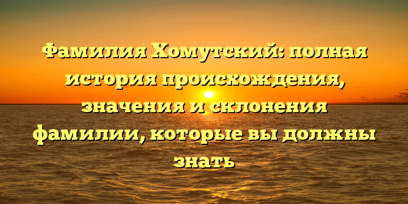 Фамилия Хомутский: полная история происхождения, значения и склонения фамилии, которые вы должны знать