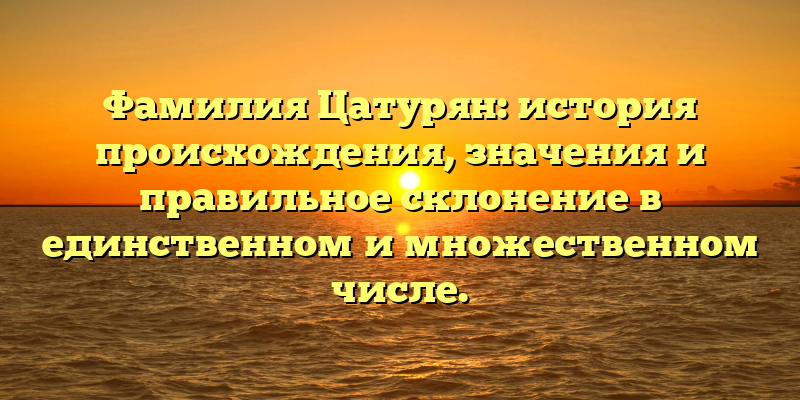 Фамилия Цатурян: история происхождения, значения и правильное склонение в единственном и множественном числе.