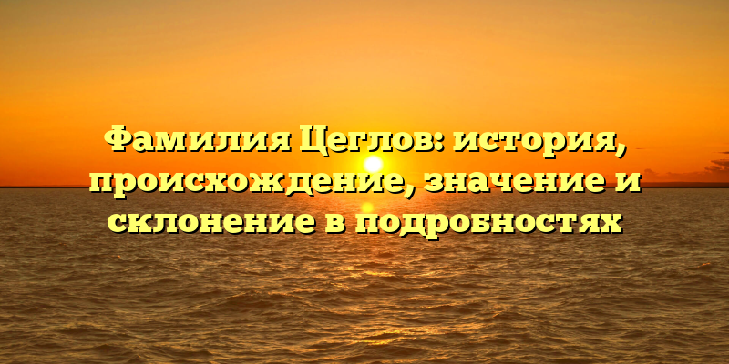 Фамилия Цеглов: история, происхождение, значение и склонение в подробностях