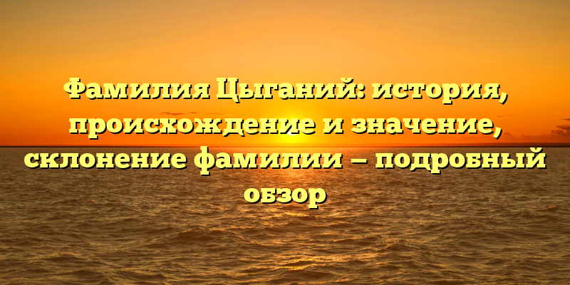 Фамилия Цыганий: история, происхождение и значение, склонение фамилии — подробный обзор