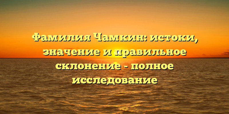 Фамилия Чамкин: истоки, значение и правильное склонение - полное исследование