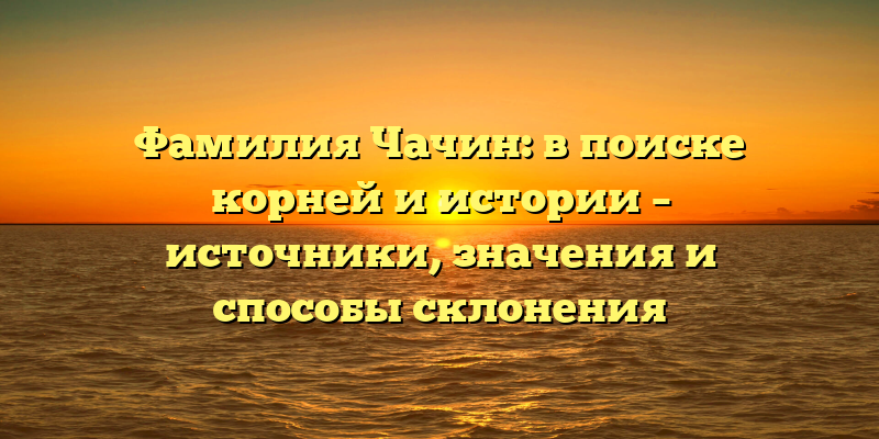 Фамилия Чачин: в поиске корней и истории – источники, значения и способы склонения
