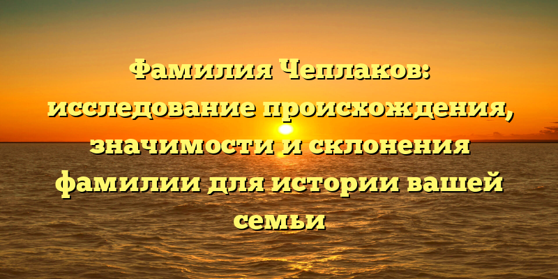 Фамилия Чеплаков: исследование происхождения, значимости и склонения фамилии для истории вашей семьи
