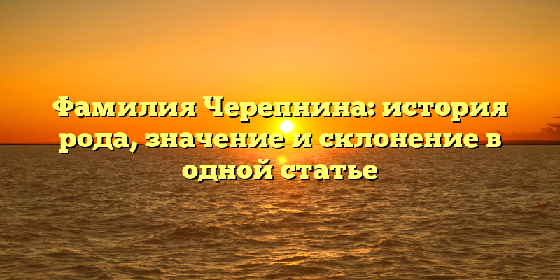 Фамилия Черепнина: история рода, значение и склонение в одной статье