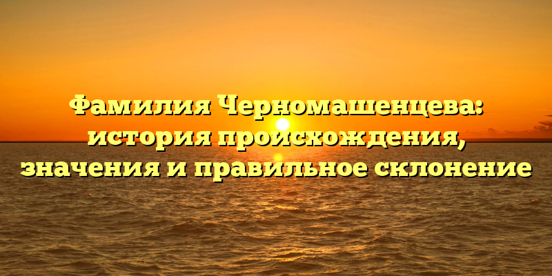 Фамилия Черномашенцева: история происхождения, значения и правильное склонение