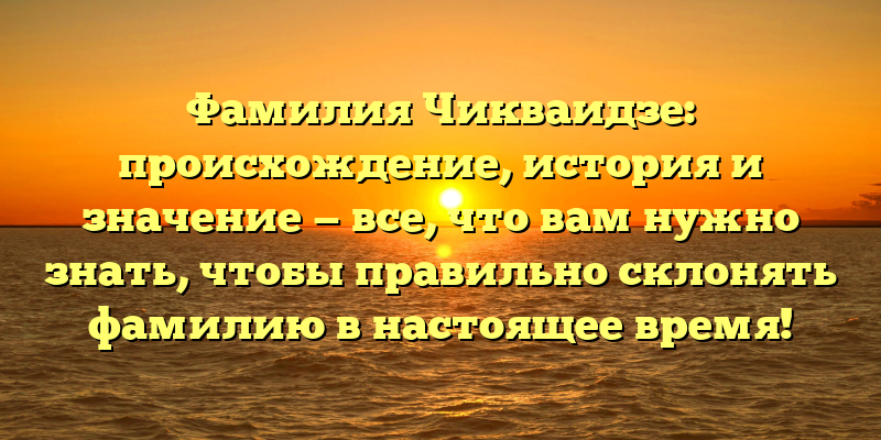 Фамилия Чикваидзе: происхождение, история и значение — все, что вам нужно знать, чтобы правильно склонять фамилию в настоящее время!