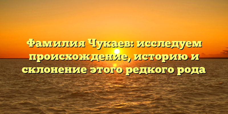 Фамилия Чукаев: исследуем происхождение, историю и склонение этого редкого рода