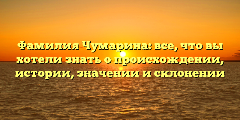 Фамилия Чумарина: все, что вы хотели знать о происхождении, истории, значении и склонении