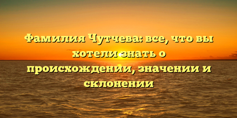 Фамилия Чутчева: все, что вы хотели знать о происхождении, значении и склонении