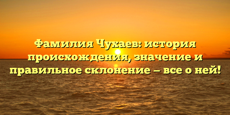 Фамилия Чухаев: история происхождения, значение и правильное склонение — все о ней!