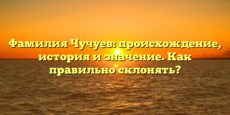 Фамилия Чучуев: происхождение, история и значение. Как правильно склонять?