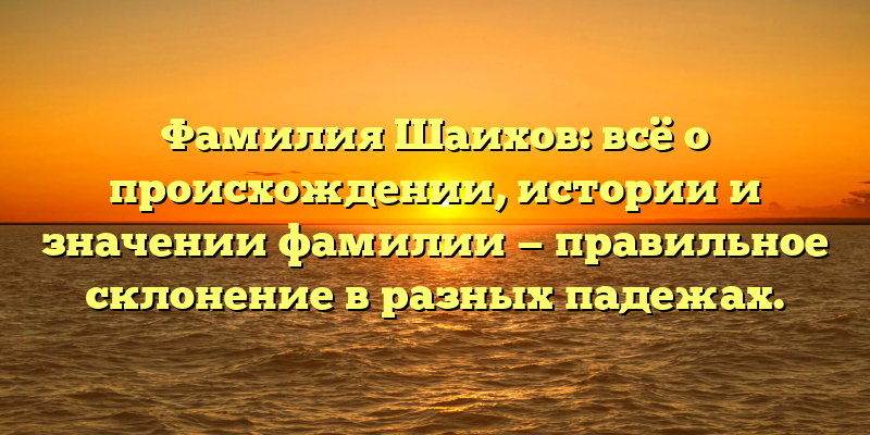 Фамилия Шаихов: всё о происхождении, истории и значении фамилии — правильное склонение в разных падежах.
