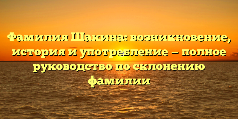 Фамилия Шакина: возникновение, история и употребление — полное руководство по склонению фамилии