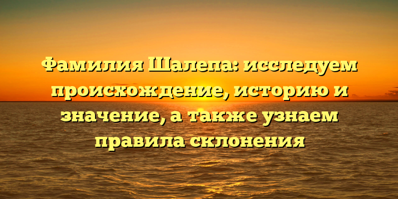 Фамилия Шалепа: исследуем происхождение, историю и значение, а также узнаем правила склонения