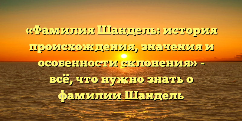 «Фамилия Шандель: история происхождения, значения и особенности склонения» - всё, что нужно знать о фамилии Шандель