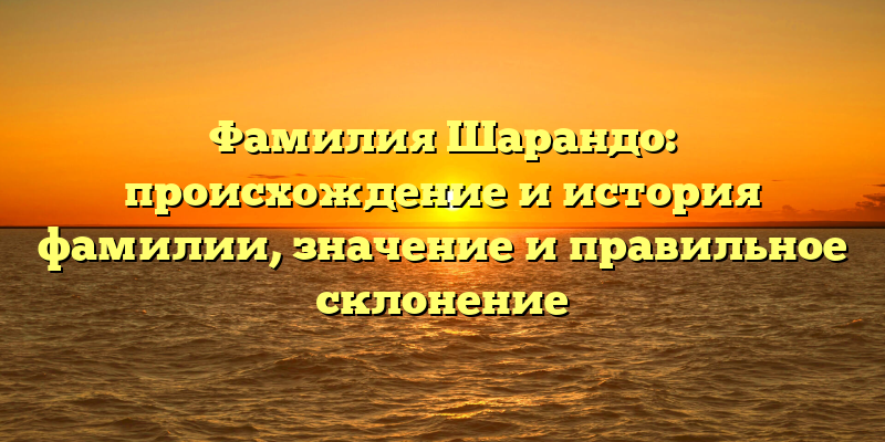 Фамилия Шарандо: происхождение и история фамилии, значение и правильное склонение
