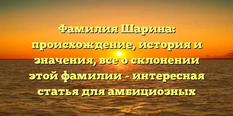Фамилия Шарина: происхождение, история и значения, все о склонении этой фамилии - интересная статья для амбициозных исследователей фамилий!