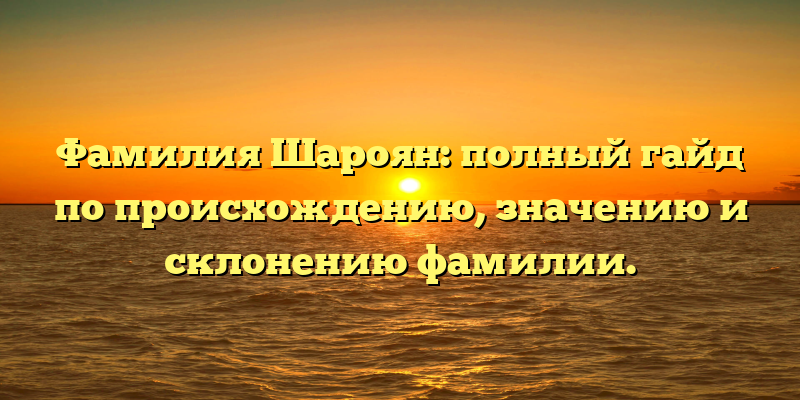 Фамилия Шароян: полный гайд по происхождению, значению и склонению фамилии.