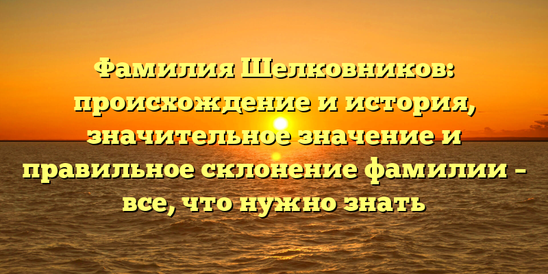 Фамилия Шелковников: происхождение и история, значительное значение и правильное склонение фамилии – все, что нужно знать