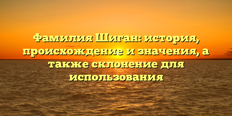Фамилия Шиган: история, происхождение и значения, а также склонение для использования