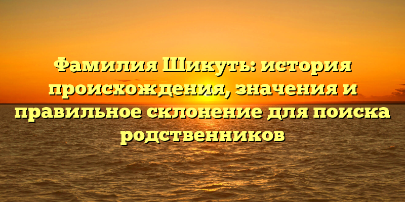 Фамилия Шикуть: история происхождения, значения и правильное склонение для поиска родственников