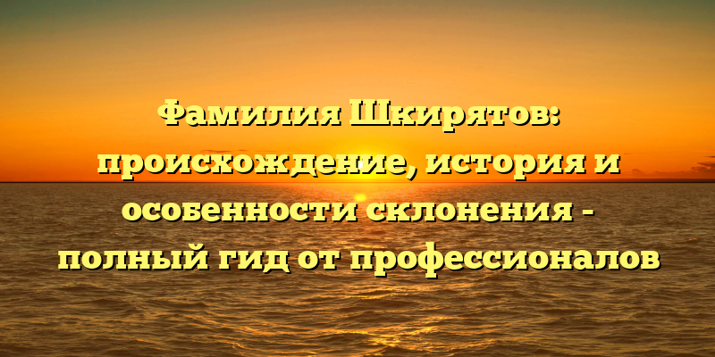 Фамилия Шкирятов: происхождение, история и особенности склонения - полный гид от профессионалов