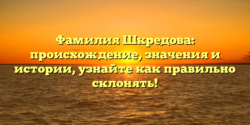 Фамилия Шкредова: происхождение, значения и истории, узнайте как правильно склонять!